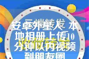 安卓外星人_本地相册上传10分钟以内视频到朋友圈