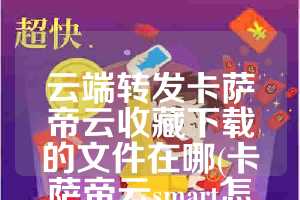 云端转发卡萨帝云收藏下载的文件在哪(卡萨帝云smart怎么用)