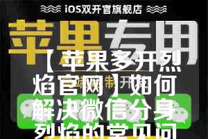 【苹果多开烈焰官网】如何解决微信分身烈焰的常见问题(烈焰手游苹果版在哪可以下载)